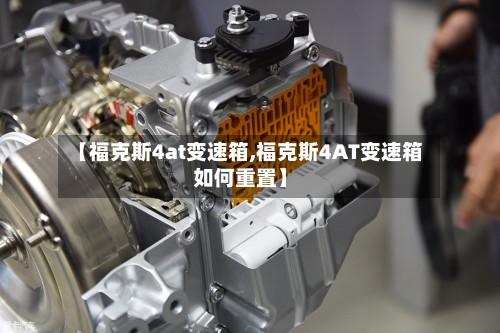 【福克斯4at变速箱,福克斯4AT变速箱如何重置】-第2张图片